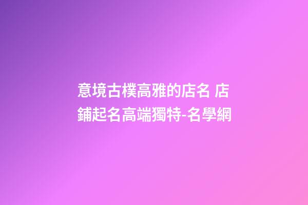 意境古樸高雅的店名 店鋪起名高端獨特-名學網